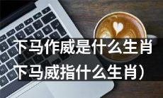 究竟哪个生肖被称作“下马作威”或“下马威”？