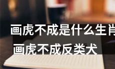 画虎不成反而成为哪种动物？——“画虎不成”误入歧途，这类生肖才是真正的“反类犬”