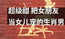 沉迷宠爱女友如亲女，绝对甜蜜无边的生肖男！