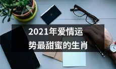 2021年最甜蜜的爱情运势生肖排名：哪些属相会迎来真爱的滋味？