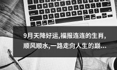九月上天降大福！顺遂如神的生肖们，在好运势驱动下，精彩全面开启通向人生巅峰的光辉之路！