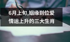 6月上旬，三大生肖感情异军突起，姻缘到位爱情运上升，收获桃花缤纷！