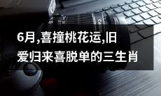 6月喜迎桃花运,旧爱归来喜破脱单魔咒,三生肖共同分享幸福时光