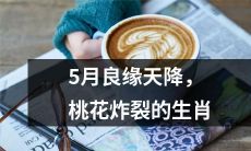 5月桃花运极强，良缘如雨，这些生肖将会受到感情方面的炸裂性加持！