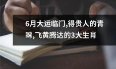 在即将到来的6月，迎来了大运的降临，这些3大生肖得到了贵人的青睐并获得了飞黄腾达的机会！