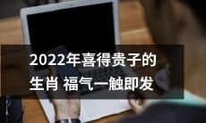 2022年即将迎来喜获贵子的生肖，拥有随时释放的福气！