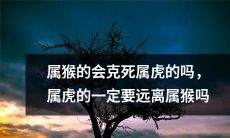 根据中国传统文化，据说属猴的可能会克死属虎，因此，属虎的是否必须远离属猴？