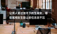 探讨让男人沉醉过且难以割舍的十二生肖女，哪些属相女性能永久留在前任的心间？