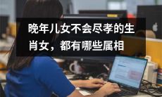 哪些属相的女性在晚年儿女不尽孝上存在风险？