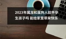 2023年属龙和属狗人是否具备生育能力，并能否通过生育为家庭增添幸福与欢乐？