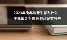 2023年兔年，为什么部分生肖不适合佩戴金手镯？如何选择适宜的佩戴建议？
