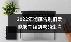 2022年迎来崭新生活，具备心理素质的生肖在告别旧爱后，能够带着幸福走向长长久久的美好未来