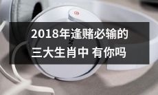 2018年的赌场险境：三大逢赌必输的生肖中是否被你拥有？