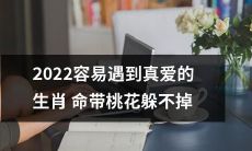 2022年，带有强烈桃花运势的生肖命运注定将迎来一段缘分天定的真爱之旅！