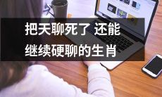 哪些生肖可以继续坚持聊天并不感到疲倦，即使天南地北都谈尽了的那些？