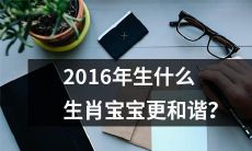 根据中国农历，哪些生肖在2016年出生的宝宝更有可能带来和谐、幸福和好运？