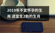 【2019年的繁育适宜:不宜怀孕的生肖与适合生育2胎的生肖对比】