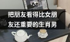 生肖男把朋友看得比女友还要重要：对友情的高度重视与对爱情的低调态度