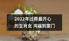 2022年，挥别疫情，迎来新春，预示着最开心的生肖女鸿福将到家门口敲响！