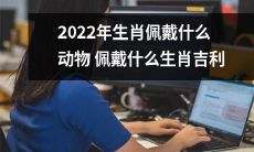 2022年，哪些动物代表着哪些生肖？哪些物品可以作为吉利物佩戴？