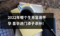 2022年十二生肖中，哪些属相的女性更容易迎来喜孕，进而沾染孕气、增添家族的家庭小幸福？