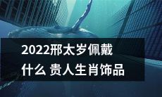 2022新年，想知道如何佩戴什么样的贵人生肖饰品来招财进宝、避邪驱煞吗？快来了解邢太岁的看法吧！