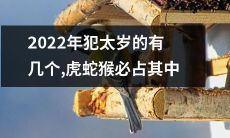 2022年犯太岁的人数众多，其中必定包括虎、蛇和猴三个属相！