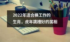 2022年哪些属相适合换工作和跳槽？- 专业摆脱厄运的虎年生肖分析