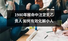 在1980年出生的猴子命中注定天乙贵人，如何找到有效的方法来化解困扰并获得胜利，以摆脱潜伏的小人威胁？