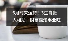 6月时来运转！3生肖得到贵人帮助，事业财运双丰收