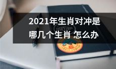 2021年生肖犯冲如何化解？哪些生肖互为对冲而产生诸多障碍，应该如何处理？