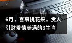 预测——6月，有喜桃花降临，幸运贵人助推财富和爱情美满预期的三个生肖