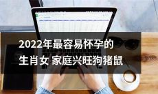 2022年新春生肖调查：具备最容易怀孕优势的家庭兴旺生肖女群——狗猪鼠，受关注度爆棚！