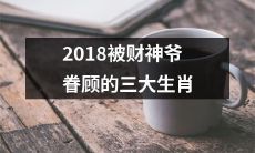 精准预测！2018年财神爷眷顾的三大生肖，恭喜您即将迎来财运亨通的一年！