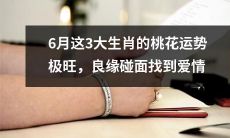6月份这3个生肖的桃花运势非常强劲，有望迎来良缘，找到真爱的缘分