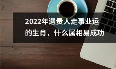 2022年哪些属相会有贵人相助，从而获得事业上的成功？