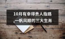 10月得幸贵人指引，荣享一帆风顺之福的令人瞩目的三大生肖