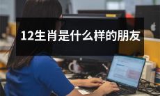 12生肖是怎样的朋友？从鼠到猪，他们的性格特点、交友方式以及友谊之道揭秘！