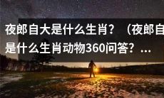什么是夜郎自大的生肖？请回答夜郎自大所属于哪种动物的360问答