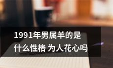 探究1991年出生的属羊男性格特点——究竟是否具有轻佻的花心倾向？