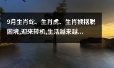 生肖蛇、生肖虎、生肖猴于9月破解困境，迎来转机，生活水平不断提高！