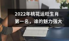 2022年桃花运顺遂之时,哪个生肖将成为红颜祸水的第一名,由谁的吸引力叱咤风云?