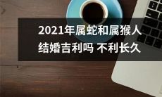 2021年属蛇和属猴人的婚姻是否吉利？是否会面临不利因素影响长远发展？