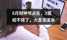 8月财神爷亲自点名，预示着三个属相将会迎来大事喜庆的滚滚而来！