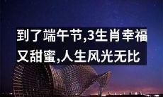 端午节将至,三个生肖将享受幸福甜美,人生风景将更加绝妙
