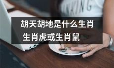 究竟是属于生肖虎还是生肖鼠？揭秘胡天胡地的生肖身份！