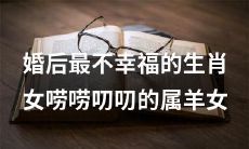 婚姻中最缺乏幸福感的生肖女，即性格唠叨且喜欢絮叨的属羊女