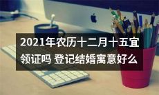 2021年农历十二月十五适宜登记结婚吗？探究结婚的寓意与好处！